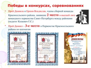 Победы в конкурсах, соревнованиях
• Прей Даниила и Ершов Владислав, члены сборной команды
Красносельского района, занявшие 2 место в высшей лиге
командного первенства Санкт-Петербурга между районами
(педагог Казаевич Г.С.)
• Прей Даниил – 3-е место в Первенстве Красносельского
района по шахматам
 