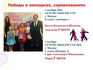 1 октября 2016
AUTUMN MOSCOW CUP
г. Москва
E класс ( двоеборье )
Батуев Владислав и Яблокова
Анастасия 4 место
1 октября
AUTUMN MOSCOW CUP 2016
г. Москва
C класс, Юниоры -2
Серов Александр и Мишенькина
Мария 5 место
Победы в конкурсах, соревнованиях
 