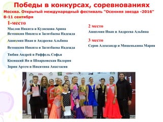 Москва. Открытый международный фестиваль "Осенняя звезда -2016"
8-11 сентября
Победы в конкурсах, соревнованиях
1-место
Маслов Никита и Кузнецова Арина
Ветошкин Никита и Загитбаева Надежда
Ашихмин Иван и Андреева Альбина
Ветошкин Никита и Загитбаева Надежда
Тюбин Андрей и Риффель Софья
Косицкий Ян и Шпарковская Валерия
Зорин Артем и Никитина Анастасия
2 место
Ашихмин Иван и Андреева Альбина
3 место
Серов Александр и Мишенькина Мария
 