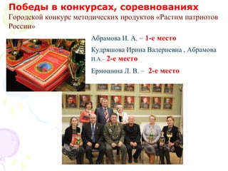 Победы в конкурсах, соревнованиях
Городской конкурс методических продуктов «Растим патриотов
России»
Абрамова И. А. – 1-е место
Кудряшова Ирина Валериевна , Абрамова
И.А.– 2-е место
Ермошина Л. В. – 2-е место
 