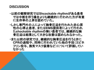 DISCUSSION
・以前の観察研究ではShcockable rhythmがある患者
では中断を伴う場合よりも継続的に行われた方が有意
に生存率の上昇を認めていた。
・しかし専門外の人によって胸骨圧迫を行われた非心原
性の心停止患者、またはEMS提供者によって行われ
たshockable rhythmの無い患者では、継続的な胸
骨圧迫は結果として大きな改善は認められなかった。
・また以前の研究では、継続的な胸骨圧迫を行うときに
CPRの過程や、同時に行われていた他の手技（エピネ
フリン投与、換気マスク装着など）について評価してい
なかった
 