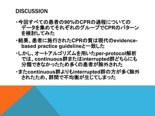 DISCUSSION
・今回すべての患者の90%のCPRの過程についての
データを集めてそれぞれのグループでCPRのパターン
を検討してみた
・結果、患者に施行されたCPRの質は現代のevidence-
based practice guidelineと一致した
・しかし、オートアルゴリズムを用いたper-protocol解析
では、continuous群またはinterrupted群どちらにも
分類できなかったため多くの患者が除外された
・またcontinuous群よりもinterrupted群の方が多く除外
されたため、群間で不均衡が生じてしまった
 