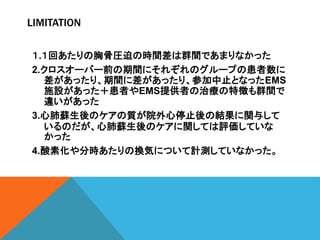 LIMITATION
１.１回あたりの胸骨圧迫の時間差は群間であまりなかった
2.クロスオーバー前の期間にそれぞれのグループの患者数に
差があったり、期間に差があったり、参加中止となったEMS
施設があった＋患者やEMS提供者の治療の特徴も群間で
違いがあった
3.心肺蘇生後のケアの質が院外心停止後の結果に関与して
いるのだが、心肺蘇生後のケアに関しては評価していな
かった
4.酸素化や分時あたりの換気について計測していなかった。
 