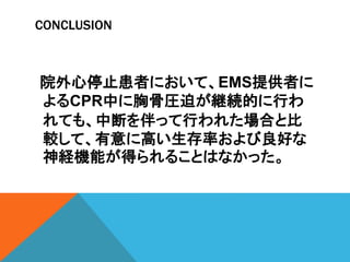 CONCLUSION
院外心停止患者において、EMS提供者に
よるCPR中に胸骨圧迫が継続的に行わ
れても、中断を伴って行われた場合と比
較して、有意に高い生存率および良好な
神経機能が得られることはなかった。
 
