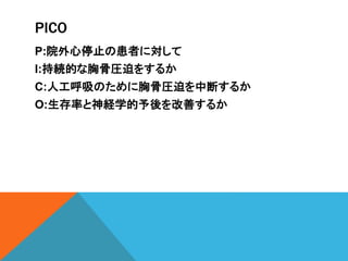 PICO
P:院外心停止の患者に対して
I:持続的な胸骨圧迫をするか
C:人工呼吸のために胸骨圧迫を中断するか
O:生存率と神経学的予後を改善するか
 