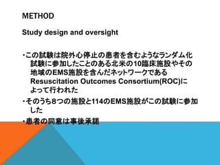 METHOD
Study design and oversight
・この試験は院外心停止の患者を含むようなランダム化
試験に参加したことのある北米の10臨床施設やその
地域のEMS施設を含んだネットワークである
Resuscitation Outcomes Consortium(ROC)に
よって行われた
・そのうち８つの施設と114のEMS施設がこの試験に参加
した
・患者の同意は事後承諾
 