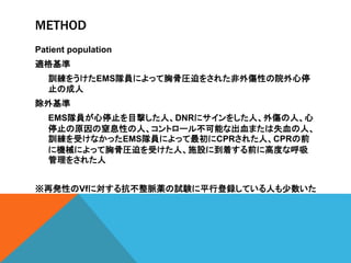 METHOD
Patient population
適格基準
訓練をうけたEMS隊員によって胸骨圧迫をされた非外傷性の院外心停
止の成人
除外基準
EMS隊員が心停止を目撃した人、DNRにサインをした人、外傷の人、心
停止の原因の窒息性の人、コントロール不可能な出血または失血の人、
訓練を受けなかったEMS隊員によって最初にCPRされた人、CPRの前
に機械によって胸骨圧迫を受けた人、施設に到着する前に高度な呼吸
管理をされた人
※再発性のVfに対する抗不整脈薬の試験に平行登録している人も少数いた
 