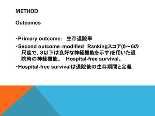 METHOD
Outcomes
・Primary outcome： 生存退院率
・Second outcome：modified Rankingスコア(0～6の
尺度で、３以下は良好な神経機能を示す)を用いた退
院時の神経機能、 Hospital-free survival、
・Hospital-free survivalは退院後の生存期間と定義
 