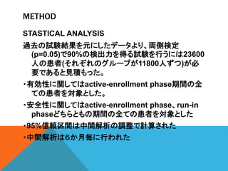 METHOD
STASTICAL ANALYSIS
過去の試験結果を元にしたデータより、両側検定
(p=0.05)で90%の検出力を得る試験を行うには23600
人の患者(それぞれのグループが11800人ずつ)が必
要であると見積もった。
・有効性に関してはactive-enrollment phase期間の全
ての患者を対象とした。
・安全性に関してはactive-enrollment phase、run-in
phaseどちらともの期間の全ての患者を対象とした
・95%信頼区間は中間解析の調整で計算された
・中間解析は６か月毎に行われた
 