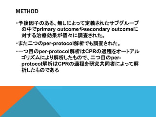 METHOD
・予後因子のある、無しによって定義されたサブグループ
の中でprimary outcomeやsecondary outcomeに
対する治療効果が個々に調査された。
・また二つのper-protocol解析でも調査された。
・一つ目のper-protocol解析はCPRの過程をオートアル
ゴリズムにより解析したもので、二つ目のper-
protocol解析はCPRの過程を研究共同者によって解
析したものである
 