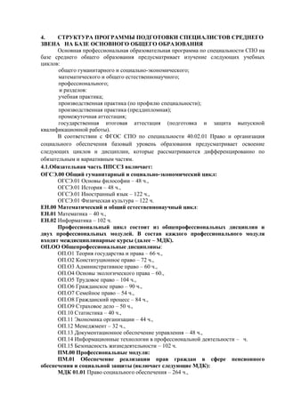 4. СТРУКТУРА ПРОГРАММЫ ПОДГОТОВКИ СПЕЦИАЛИСТОВ СРЕДНЕГО
ЗВЕНА НА БАЗЕ ОСНОВНОГО ОБЩЕГО ОБРАЗОВАНИЯ
Основная профессиональная образовательная программа по специальности СПО на
базе среднего общего образования предусматривает изучение следующих учебных
циклов:
общего гуманитарного и социально-экономического;
математического и общего естественнонаучного;
профессионального;
и разделов:
учебная практика;
производственная практика (по профилю специальности);
производственная практика (преддипломная);
промежуточная аттестация;
государственная итоговая аттестация (подготовка и защита выпускной
квалификационной работы).
В соответствии с ФГОС СПО по специальности 40.02.01 Право и организация
социального обеспечения базовый уровень образования предусматривает освоение
следующих циклов и дисциплин, которые рассматриваются дифференцированно по
обязательным и вариативным частям.
4.1.Обязательная часть ППССЗ включает:
ОГСЭ.00 Общий гуманитарный и социально-экономический цикл:
ОГСЭ.01 Основы философии – 48 ч.,
ОГСЭ.01 История – 48 ч.,
ОГСЭ.01 Иностранный язык – 122 ч.,
ОГСЭ.01 Физическая культура – 122 ч.
ЕН.00 Математический и общий естественнонаучный цикл:
ЕН.01 Математика – 40 ч.,
ЕН.02 Информатика – 102 ч.
Профессиональный цикл состоит из общепрофессиональных дисциплин и
двух профессиональных модулей. В состав каждого профессионального модуля
входят междисциплинарные курсы (далее – МДК).
ОП.ОО Общепрофессиональные дисциплины:
ОП.О1 Теория государства и права – 66 ч.,
ОП.О2 Конституционное право – 72 ч.,
ОП.О3 Административное право – 60 ч.,
ОП.О4 Основы экологического права – 60.,
ОП.О5 Трудовое право – 104 ч.,
ОП.О6 Гражданское право – 90 ч.,
ОП.О7 Семейное право – 54 ч.,
ОП.О8 Гражданский процесс – 84 ч.,
ОП.О9 Страховое дело – 50 ч.,
ОП.10 Статистика – 40 ч.,
ОП.11 Экономика организации – 44 ч.,
ОП.12 Менеджмент – 32 ч.,
ОП.13 Документационное обеспечение управления – 48 ч.,
ОП.14 Информационные технологии в профессиональной деятельности – ч.
ОП.15 Безопасность жизнедеятельности – 102 ч.
ПМ.00 Профессиональные модули:
ПМ.01 Обеспечение реализации прав граждан в сфере пенсионного
обеспечения и социальной защиты (включает следующие МДК):
МДК 01.01 Право социального обеспечения – 264 ч.,
 