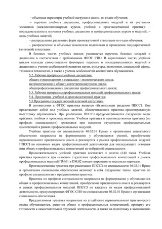  объемные параметры учебной нагрузки в целом, по годам обучения;
 перечень учебных дисциплин, профессиональных модулей и их составных
элементов (междисциплинарных курсов, учебной и производственной практик); 
последовательность изучения учебных дисциплин и профессиональных курсов и модулей; 
виды учебных занятий;
 распределение различных форм промежуточной аттестации по годам обучения;
 распределение и объемные показатели подготовки и проведения государственной
(итоговой) аттестации.
В базовых частях учебных циклов указывается перечень базовых модулей и
дисциплин в соответствии с требованиями ФГОС СПО. В вариативных частях учебных
циклов колледж самостоятельно формирует перечень и последовательность модулей и
дисциплин с учетом особенностей развития науки, культуры, экономики, социальной сферы,
техники и технологий, а также с учетом особенностей контингента обучающихся.
5.2. Рабочие программы учебных дисциплин:
общего гуманитарного и социально - экономического цикла;
математического и общего естественнонаучного цикла;
общепрофессиональных дисциплин профессионального цикла;
5.3. Рабочие программы профессиональных модулей профессионального цикла;
5.4. Программы учебной и производственной практик;
5.5.Программа государственной итоговой аттестации.
В соответствии с ФГОС практика является обязательным разделом ППССЗ. Она
представляет собой вид учебных занятий, обеспечивающих практико-ориентированную
подготовку обучающихся. При реализации ППССЗ предусматриваются следующие виды
практики: учебная и производственная. Учебная практика и производственная практика (по
профилю специальности) проводятся при освоении студентами профессиональных
компетенций в рамках профессиональных модулей.
Учебная практика по специальности 40.02.01 Право и организация социального
обеспечения направлена на формирование у обучающихся умений, приобретение
первоначального практического опыта и реализуется в рамках профессиональных модулей
ППССЗ по основным видам профессиональной деятельности для последующего освоения
ими общих и профессиональных компетенций по избранной специальности
Продолжительность учебной практики составляет 4 недели (144 часа). Учебная
практика проводится при освоении студентами профессиональных компетенций в рамках
профессиональных модулей ПМ.01 и ПМ.02 концентрированно в несколько периодов.
Производственная практика при реализации ППССЗ по специальности 40.02.01 Право
и организация социального обеспечения включает в себя следующие этапы: практика по
профилю специальности и преддипломная практика.
Практика по профилю специальности направлена на формирование у обучающегося
общих и профессиональных компетенций, приобретение практического опыта и реализуется
в рамках профессиональных модулей ППССЗ по каждому из видов профессиональной
деятельности, предусмотренных ФГОС СПО по специальности 40.02.01 Право и организация
социального обеспечения.
Преддипломная практика направлена на углубление первоначального практического
опыта обучающегося, развитие общих и профессиональных компетенций, проверку его
готовности к самостоятельной трудовой деятельности, а также на подготовку к выполнению
 