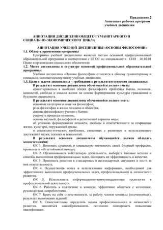 Приложение 2
Аннотации рабочих программ
учебных дисциплин
АННОТАЦИИ ДИСЦИПЛИН ОБЩЕГО ГУМАНИТАРНОГО И
СОЦИАЛЬНО-ЭКОНОМИЧЕСКОГО ЦИКЛА
АННОТАЦИЯ УЧЕБНОЙ ДИСЦИПЛИНЫ «ОСНОВЫ ФИЛОСОФИИ»
1.1. Область применения программы
Программа учебной дисциплины является частью основной профессиональной
образовательной программы в соответствии с ФГОС по специальности СПО 40.02.01
Право и организация социального обеспечения
1.2. Место дисциплины в структуре основной профессиональной образовательной
программы:
Учебная дисциплина «Основы философии» относятся к общему гуманитарному и
социально-экономическому циклу учебных дисциплин.
1.3. Цели и задачи дисциплины – требования к результатам освоения дисциплины:
В результате освоения дисциплины обучающийся должен уметь:
ориентироваться в наиболее общих философских проблемах бытия, познания,
ценностей, свободы и смысла жизни на основе формирования культуры гражданина и
будущего специалиста.
В результате освоения дисциплины обучающийся должен знать:
основные категории и понятия философии;
роль философии в жизни человека и общества;
основы философского учения о бытии;
сущность процесса познания;
основы научной, философской и религиозной картины мира;
об условиях формирования личности, свободы и ответственности за сохранение
жизни, культуры, окружающей среды;
о социально-этических проблемах, связанных с развитием и использованием
достижений науки, техники и технологий.
В результате освоения дисциплины обучающийся должен обладать
компетенциями:
ОК 1. Понимать сущность и социальную значимость своей будущей профессии,
проявлять к ней устойчивый интерес.
ОК 2. Организовывать собственную деятельность, выбирать типовые методы и
способы выполнения профессиональных задач, оценивать их эффективность и качество.
ОК 3. Принимать решения в стандартных и нестандартных ситуациях и нести за
них ответственность.
ОК 4. Осуществлять поиск и использование информации, необходимой для
эффективного выполнения профессиональных задач, профессионального и личностного
развития.
ОК 5. Использовать информационно-коммуникационные технологии в
профессиональной деятельности.
ОК 6. Работать в коллективе и команде, эффективно общаться с коллегами,
руководством, потребителями.
ОК 7. Брать на себя ответственность за работу членов команды (подчиненных),
результат выполнения заданий.
ОК 8. Самостоятельно определять задачи профессионального и личностного
развития, заниматься самообразованием, осознанно планировать повышение
квалификации.
 