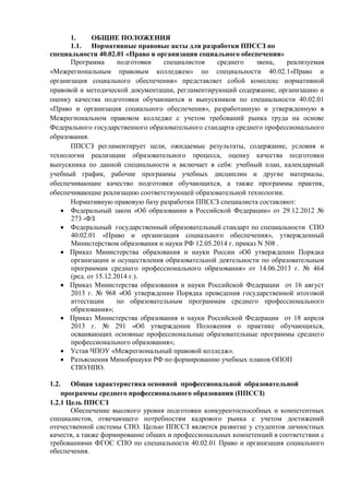 1. ОБЩИЕ ПОЛОЖЕНИЯ
1.1. Нормативные правовые акты для разработки ППССЗ по
специальности 40.02.01 «Право и организация социального обеспечения»
Программа подготовки специалистов среднего звена, реализуемая
«Межрегиональным правовым колледжем» по специальности 40.02.1«Право и
организация социального обеспечения» представляет собой комплекс нормативной
правовой и методической документации, регламентирующий содержание, организацию и
оценку качества подготовки обучающихся и выпускников по специальности 40.02.01
«Право и организация социального обеспечения», разработанную и утвержденную в
Межрегиональном правовом колледже с учетом требований рынка труда на основе
Федерального государственного образовательного стандарта среднего профессионального
образования.
ППССЗ регламентирует цели, ожидаемые результаты, содержание, условия и
технологии реализации образовательного процесса, оценку качества подготовки
выпускника по данной специальности и включает в себя: учебный план, календарный
учебный график, рабочие программы учебных дисциплин и другие материалы,
обеспечивающие качество подготовки обучающихся, а также программы практик,
обеспечивающие реализацию соответствующей образовательной технологии.
Нормативную правовую базу разработки ППССЗ специалиста составляют:
 Федеральный закон «Об образовании в Российской Федерации» от 29.12.2012 №
273 -ФЗ
 Федеральный государственный образовательный стандарт по специальности СПО
40.02.01 «Право и организация социального обеспечения», утвержденный
Министерством образования и науки РФ 12.05.2014 г. приказ N 508 .
 Приказ Министерства образования и науки России «Об утверждении Порядка
организации и осуществления образовательной деятельности по образовательным
программам среднего профессионального образования» от 14.06.2013 г. № 464
(ред. от 15.12.2014 г.).
 Приказ Министерства образования и науки Российской Федерации от 16 август
2013 г. № 968 «Об утверждении Порядка проведения государственной итоговой
аттестации по образовательным программам среднего профессионального
образования»;
 Приказ Министерства образования и науки Российской Федерации от 18 апреля
2013 г. № 291 «Об утверждении Положения о практике обучающихся,
осваивающих основные профессиональные образовательные программы среднего
профессионального образования»;
 Устав ЧПОУ «Межрегиональный правовой колледж».
 Разъяснения Минобрнауки РФ по формированию учебных планов ОПОП
СПО/НПО.
1.2. Общая характеристика основной профессиональной образовательной
программы среднего профессионального образования (ППССЗ)
1.2.1 Цель ППССЗ
Обеспечение высокого уровня подготовки конкурентоспособных и компетентных
специалистов, отвечающего потребностям кадрового рынка с учетом достижений
отечественной системы СПО. Целью ППССЗ является развитие у студентов личностных
качеств, а также формирование общих и профессиональных компетенций в соответствии с
требованиями ФГОС СПО по специальности 40.02.01 Право и организация социального
обеспечения.
 