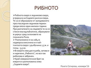 Ренета Сотирова, ноември’16
РИБНОТО
Рибното езеро е ледниково езеро,
в Циркуса на Седемте рилски езера.
Те са се образували от заледяването
през последния ледников перион
преди около един милион години.
При разтапянето на ледовете те са се
стекли във вдлъбнатини, образувани
в циркус сред склоновете на
планината Рила.
 Разположено е на 2184 м.
надморска височина и е най-
плиткото езеро с дълбочина 2,5 м. и
площ - 3,5 ха.
В езерото има доста риба, затова е
и наречено „Рибното“, но все пак
риболова е забранен.
Край североизточния бряг на
езерото е разположена хижа
„Седемте езера“.
 