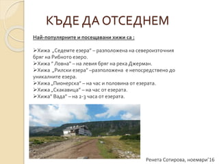 Ренета Сотирова, ноември’16
КЪДЕ ДА ОТСЕДНЕМ
Най-популярните и посещавани хижи са :
Хижа „Седемте езера” – разположена на североизточния
бряг на Рибното езеро.
Хижа ” Ловна” – на левия бряг на река Джерман.
Хижа „Рилски езера” –разположена е непосредствено до
уникалните езера.
Хижа „Пионерска” – на час и половина от езерата.
Хижа „Скакавица” – на час от езерата.
Хижа” Вада” – на 2-3 часа от езерата.
 