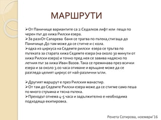 Ренета Сотирова, ноември’16
МАРШРУТИ
От Паничище вариантите са 2:Седалков лифт или пеща по
черен път до хижа Рилски езера.
За разхОт Сапарева баня се трагва по пътека,стигаща до
Паничище.До там може да се стигне и с кола.
одка из циркуса на Седемте рилски езера се тръгва по
пътеката за старата хижа Седемте езера (на около 30 минути от
хижа Рилски езера) и точно пред нея се завива надясно по
летния път за хижа Иван Вазов.Така се преминава през всички
езера и за около 3.00 часа отиване и връщане може да се
разгледа целият циркус от най-различни ъгли.
Другият маршрут е през Рилския манастир.
От там до Седемте Рилски езера може да се стигме само пеша
по много стръмна и тясна пътека.
Преходът отнема 4-5 часа и задължително е необходима
подходяща екипировка.
 