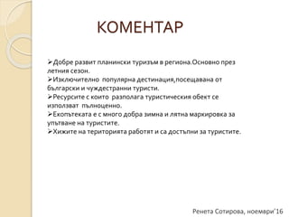 Ренета Сотирова, ноември’16
КОМЕНТАР
Добре развит планински туризъм в региона.Основно през
летния сезон.
Изключително популярна дестинация,посещавана от
български и чуждестранни туристи.
Ресурсите с които разполага туристическия обект се
използват пълноценно.
Екопътеката е с много добра зимна и лятна маркировка за
упътване на туристите.
Хижите на територията работят и са достъпни за туристите.
 