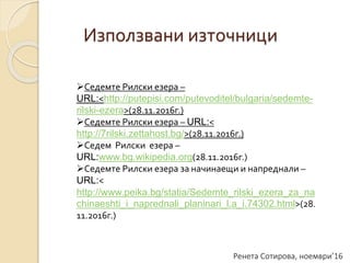 Ренета Сотирова, ноември’16
Използвани източници
Седемте Рилски езера –
URL:<http://putepisi.com/putevoditel/bulgaria/sedemte-
rilski-ezera>(28.11.2016г.)
Седемте Рилски езера – URL:<
http://7rilski.zettahost.bg/>(28.11.2016г.)
Седем Рилски езера –
URL:www.bg.wikipedia.org(28.11.2016г.)
Седемте Рилски езера за начинаещи и напреднали –
URL:<
http://www.peika.bg/statia/Sedemte_rilski_ezera_za_na
chinaeshti_i_naprednali_planinari_l.a_i.74302.html>(28.
11.2016г.)
 