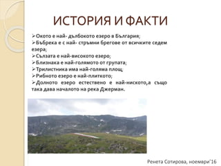 Ренета Сотирова, ноември’16
ИСТОРИЯ И ФАКТИ
Окото е най- дълбокото езеро в България;
Бъбрека е с най- стръмни брегове от всичките седем
езера;
Сълзата е най-високото езеро;
Близнака е най-голямото от групата;
Трилистника има най-голяма площ;
Рибното езеро е най-плиткото;
Долното езеро естествено е най-ниското,а също
така дава началото на река Джерман.
 