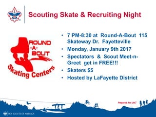 Scouting Skate & Recruiting Night
• 7 PM-8:30 at Round-A-Bout 115
Skateway Dr. Fayetteville
• Monday, January 9th 2017
• Spectators & Scout Meet-n-
Greet get in FREE!!!
• Skaters $5
• Hosted by LaFayette District
 