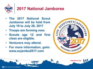 2017 National Jamboree
• The 2017 National Scout
Jamboree will be held from
July 19 to July 28, 2017
• Troops are forming now.
• Scouts age 12 and first
class are eligible.
• Venturers may attend.
• For more information, goto:
www.ocjambo2017.com
 