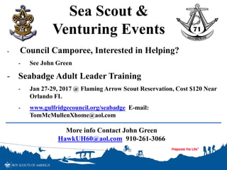 Sea Scout &
Venturing Events
- Council Camporee, Interested in Helping?
- See John Green
- Seabadge Adult Leader Training
- Jan 27-29, 2017 @ Flaming Arrow Scout Reservation, Cost $120 Near
Orlando FL
- www.gulfridgecouncil.org/seabadge E-mail:
TomMcMullenXhome@aol.com
More info Contact John Green
HawkUH60@aol.com 910-261-3066
 