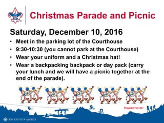 Christmas Parade and Picnic
Saturday, December 10, 2016
• Meet in the parking lot of the Courthouse
• 9:30-10:30 (you cannot park at the Courthouse)
• Wear your uniform and a Christmas hat!
• Wear a backpacking backpack or day pack (carry
your lunch and we will have a picnic together at the
end of the parade).
 