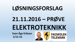 LØSNINGSFORSLAG
.
21.11.2016 – PRØVE
ELEKTROTEKNIKK
Sven Åge Eriksen
1/12-16
 