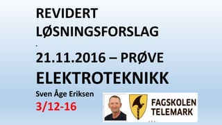 REVIDERT
LØSNINGSFORSLAG
.
21.11.2016 – PRØVE
ELEKTROTEKNIKK
Sven Åge Eriksen
3/12-16
 