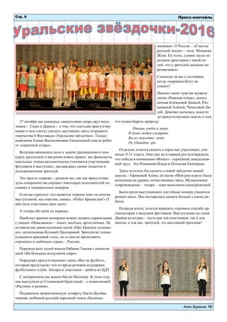 Анна Бурцева, 9Б
27 октября мы оказались свидетелями спора двух маль-
чишек - Саши и Данила - о том, что «сегодня присутству-
ющие в зале смогут увидеть настоящих звёзд эстрадного
творчества 8 Фестиваля «Уральские звёздочки». Только
появление Елены Валентиновны Евлентьевой спасло ребят
от «серьёзной ссоры».
Ведущая напомнила цель и задачи традиционного кон-
курса, рассказала о введении новых правил: все финалисты
школьных этапов автоматически становятся участниками
фестиваля и выступают, наслаждаясь своим талантом и
аплодисментами зрителей.
Это просто здорово, - решили мы, так как присутствие
духа соперничества смущает некоторых исполнителей пе-
сенных и танцевальных номеров.
Если вы спросите: кто является «героем дня» по итогам
выступлений, мы ответим, смеясь: «Робот Бронислав!» О
нём пели участники двух школ.
А теперь обо всём по порядку.
Наиболее яркими номерами можно назвать первоклашек
с танцем «Неваляшки» - юных, весёлых, артистичных. Не
оставила нас равнодушными песня «Про Красное солныш-
ко», исполненная Ксенией Прохоровой. Зрители не только
услышали красивый голос, но и смогли представить
огромную и любимую страну – Россию.
Поразила всех силой вокала Рябцева Таисия с компози-
цией «На большом воздушном шаре».
Порадовал присутствующих танец «Все на футбол»,
который представлял что-то вроде речевки-поддержки
футбольного клуба. Авторы и участники – ребята из ЦДТ.
С нетерпением мы ждали Настю Исатаеву. В этом году
она выступала со Степановой Кристиной – с композицией
«Растяпы и разини».
Подхватила патриотическую эстафету Настя Цылёва,
показав любимый русский народный танец «Калинка-
малинка». О России – «Счастье
русской земли» - пела Мошкова
Женя. Её голос, словно лился по
родным просторам с такой си-
лой, что у зрителей дыхание пе-
рехватывало.
Слышали ли вы о состоянии,
когда «мурашки бегут по
спине»?
Именно такие чувства вызвала
песня «Раненая птица», испол-
ненная Клевцовой Дианой, Раз-
живиной Алёной, Чичаговой Ли-
зой. Девочки пытались донести
до присутствующих мысль о том,
что нужно беречь природу:
Птицы, рыбы и звери
В души людям смотрят.
Вы их жалейте, люди,
Не убивайте зря.
Отдельно хочется сказать о взрослых участницах, уче-
ницах 9-11 класса. Они уже не в первый раз подтвердили,
что победа в номинации «Вокал» - серьёзный, каждоднев-
ный труд. Это Ромашова Влада и Потапова Екатерина.
Здесь хотелось бы сказать о новой звёздочке нашей
школы – Ефимовой Алёне, её песня «Мой рок-н-рол» была
исполнена на уровне отечественных звёзд. Музыкальное
сопровождение – гитара – тоже выполнено конкурсанткой.
Были среди выступающих достойные номера учащихся
разных школ. Мы постарались сказать больше о своих ре-
бятах.
Подводя итоги, хочется выразить огромное спасибо ор-
ганизаторам и ведущим фестиваля. Выступление на сцене
Дворца культуры – честь как для участников, так и для
школы; а для нас, зрителей, это настоящий праздник!
Пресс-коктейльСтр. 6
 