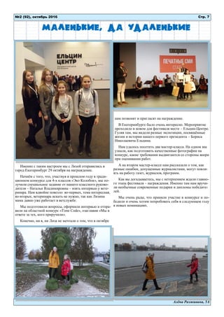 Алёна Разживина, 5А
Именно с таким настроем мы с Лизой отправились в
город Екатеринбург 29 октября на награждение.
Начнём с того, что, участвуя в прошлом году в тради-
ционном конкурсе для 4-х классов «Эко Колобок», мы по-
лучили специальное задание от нашего классного руково-
дителя – Натальи Владимировны – взять интервью у вете-
ринара. Нам вдвойне повезло: во-первых, тема интересная,
во-вторых, ветеринара искать не нужно, так как Лизина
мама давно уже работает в ветслужбе.
Мы подготовили вопросы, оформили интервью и отпра-
вили на областной конкурс «Time Code», озаглавив «Мы в
ответе за тех, кого приручили».
Конечно, ни я, ни Лиза не мечтали о том, что в октябре
нам позвонят и пригласят на награждение.
В Екатеринбурге было очень интересно. Мероприятие
проходило в новом для фестиваля месте – Ельцин-Центре.
Гуляя там, мы видели разные экспозиции, посвящённые
жизни и истории нашего первого президента – Бориса
Николаевича Ельцина.
Нам удалось посетить два мастер-класса. На одном мы
узнали, как подготовить качественные фотографии на
конкурс, какие требования выдвигаются со стороны жюри
при оценивании работ.
А на втором мастер-классе нам рассказали о том, как
разные ошибки, допущенные журналистами, могут повли-
ять на работу газет, журналов, программ.
Как вы догадываетесь, мы с нетерпением ждали главно-
го этапа фестиваля – награждения. Именно там нам вручи-
ли необычные современные подарки и дипломы победите-
лей.
Мы очень рады, что приняли участие в конкурсе и по-
бедили и очень хотим попробовать себя в следующем году
в новых номинациях.
№2 (92), октябрь 2016 Стр. 7
Маленькие, да удаленькие
 