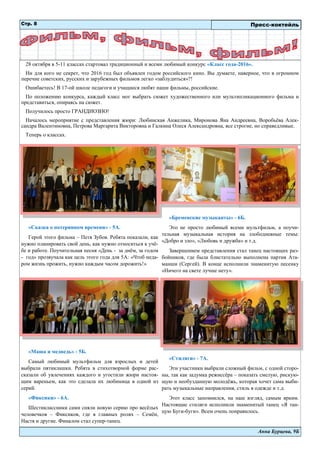 Анна Бурцева, 9Б
«Сказка о потерянном времени» - 5А.
Герой этого фильма – Петя Зубов. Ребята показали, как
нужно планировать свой день, как нужно относиться к учё-
бе и работе. Поучительная песня «День - за днём, за годом
- год» прозвучала как цель этого года для 5А: «Чтоб неда-
ром жизнь прожить, нужно каждым часом дорожить!»
«Маша и медведь» - 5Б.
Самый любимый мультфильм для взрослых и детей
выбрали пятиклашки. Ребята в стихотворной форме рас-
сказали об увлечениях каждого и угостили жюри настоя-
щим вареньем, как это сделала их любимица в одной из
серий.
«Фиксики» - 6А.
Шестиклассники сами сняли новую серию про весёлых
человечков – Фиксиков, где в главных ролях – Семён,
Настя и другие. Финалом стал супер-танец.
«Бременские музыканты» - 6Б.
Это не просто любимый всеми мультфильм, а поучи-
тельная музыкальная история на злободневные темы:
«Добро и зло», «Любовь и дружба» и т.д.
Завершением представления стал танец настоящих раз-
бойников, где была блистательно выполнена партия Ата-
манши (Сергей). В конце исполнили знаменитую песенку
«Ничего на свете лучше нету».
«Стиляги» - 7А.
Эти участники выбрали сложный фильм, с одной сторо-
ны, так как задумка режиссёра – показать смелую, рискую-
щую и необузданную молодёжь, которая хочет сама выби-
рать музыкальные направления, стиль в одежде и т.д.
Этот класс запомнился, на наш взгляд, самым ярким.
Настоящие стиляги исполнили знаменитый танец «Я тан-
цую Буги-буги». Всем очень понравилось.
Стр. 8
28 октября в 5-11 классах стартовал традиционный и всеми любимый конкурс «Класс года-2016».
Ни для кого не секрет, что 2016 год был объявлен годом российского кино. Вы думаете, наверное, что в огромном
перечне советских, русских и зарубежных фильмов легко «заблудиться»?!
Ошибаетесь! В 17-ой школе педагоги и учащиеся любят наши фильмы, российские.
По положению конкурса, каждый класс мог выбрать сюжет художественного или мультипликационного фильма и
представиться, опираясь на сюжет.
Получилось просто ГРАНДИОЗНО!
Началось мероприятие с представления жюри: Любинская Анжелика, Миронова Яна Андреевна, Воробьёва Алек-
сандра Валентиновна, Петрова Маргарита Викторовна и Галкина Олеся Александровна, все строгие, но справедливые.
Теперь о классах.
Пресс-коктейль
 