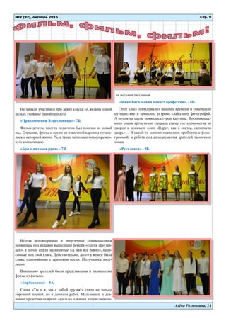 Алёна Разживина, 5А
Не забыли участники про девиз класса: «Связаны одной
целью, скованы одной цепью!»
«Приключения Электроника» - 7Б.
Фильм детства многих педагогов был показан на новый
лад. Отрывки, фразы и песни из известной картины сочета-
лись с историей жизни 7Б, а танец исполнен под современ-
ную композицию.
«Брильянтовая рука» - 7В.
Всегда неповторимые и энергичные семиклассники
появились под недавно вышедший ремейк «Песня про зай-
цев», а потом спели знаменитые «А нам все равно», напи-
санные под свой класс. Действительно, долго у вешек была
слава, одноимённая с припевом песни. Получилось инте-
ресно.
Вниманию зрителей были представлены и знаменитые
фразы из фильма.
«Барбоскины» - 8А.
Слова «Ты и я, мы с тобой друзья!» стали не только
коронной песней, но и девизом ребят. Мальчишки и дев-
чонки представили яркий «фильм» о жизни и приключени-
ях восьмиклассников.
«Иван Васильевич меняет профессию» - 8Б.
Этот класс «придумали» машину времени и совершили
путешествие в прошлое, устроив слайд-шоу фотографий.
А потом на сцене появились герои картины. Восьмикласс-
ники очень артистично сыграли сцену гостеприимства во
дворце и показали клип «Вдруг, как в сказке, скрипнула
дверь»… В какой-то момент появились проблемы с фоно-
граммой, и ребята под аплодисменты зрителей закончили
танец.
«Русалочка» - 9Б.
№2 (92), октябрь 2016 Стр. 9
 