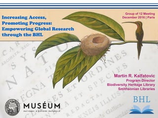 Martin R. Kalfatovic
Program Director
Biodiversity Heritage Library
Smithsonian Libraries
Increasing Access,
Promoting Progress:
Empowering Global Research
through the BHL
Group of 12 Meeting
December 2016 | Paris
 