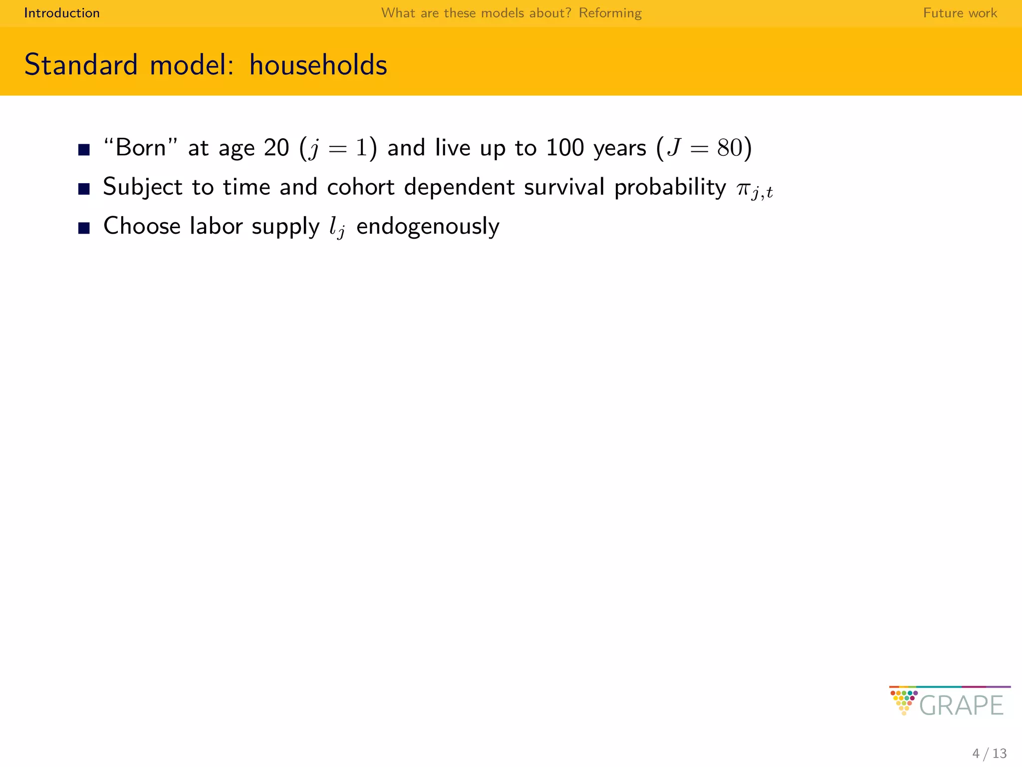 Introduction What are these models about? Reforming Future work
Standard model: households
“Born” at age 20 (j = 1) and live up to 100 years (J = 80)
Subject to time and cohort dependent survival probability πj,t
Choose labor supply lj endogenously
4 / 13
 
