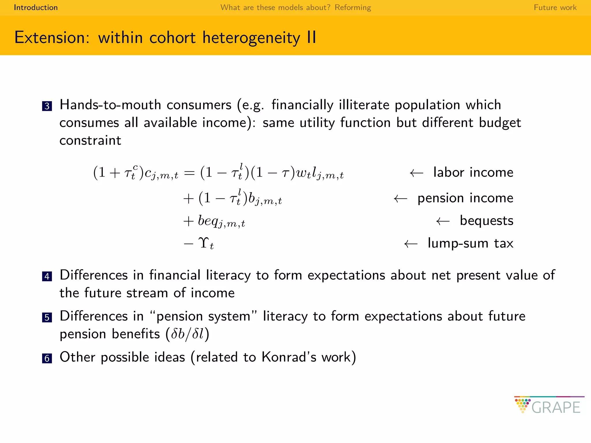 Introduction What are these models about? Reforming Future work
Extension: within cohort heterogeneity II
3 Hands-to-mouth consumers (e.g. ﬁnancially illiterate population which
consumes all available income): same utility function but diﬀerent budget
constraint
(1 + τc
t )cj,m,t = (1 − τl
t )(1 − τ)wtlj,m,t ← labor income
+ (1 − τl
t )bj,m,t ← pension income
+ beqj,m,t ← bequests
− Υt ← lump-sum tax
4 Diﬀerences in ﬁnancial literacy to form expectations about net present value of
the future stream of income
5 Diﬀerences in “pension system” literacy to form expectations about future
pension beneﬁts (δb/δl)
6 Other possible ideas (related to Konrad’s work)
 