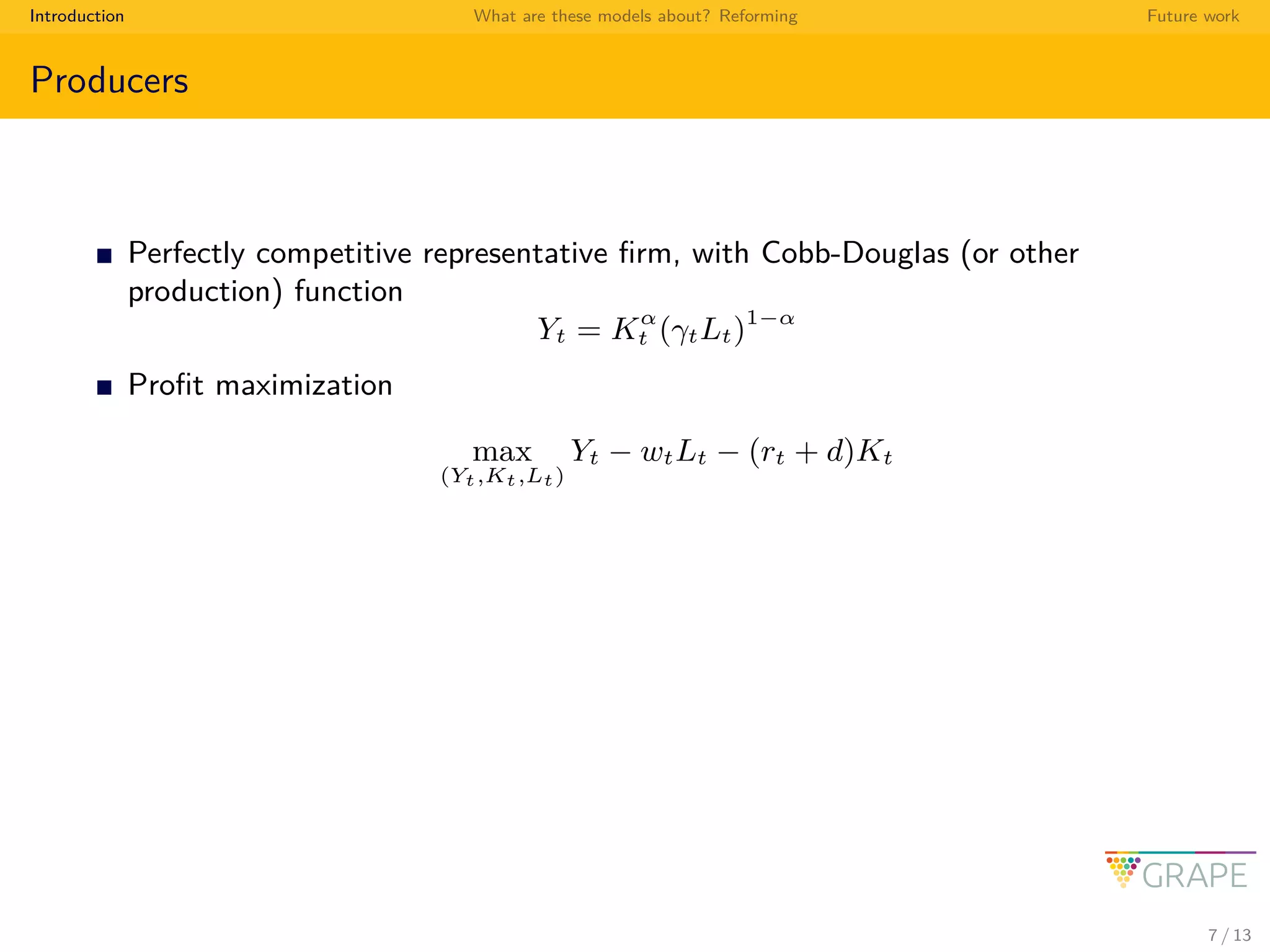 Introduction What are these models about? Reforming Future work
Producers
Perfectly competitive representative ﬁrm, with Cobb-Douglas (or other
production) function
Yt = Kα
t (γtLt)1−α
Proﬁt maximization
max
(Yt,Kt,Lt)
Yt − wtLt − (rt + d)Kt
7 / 13
 