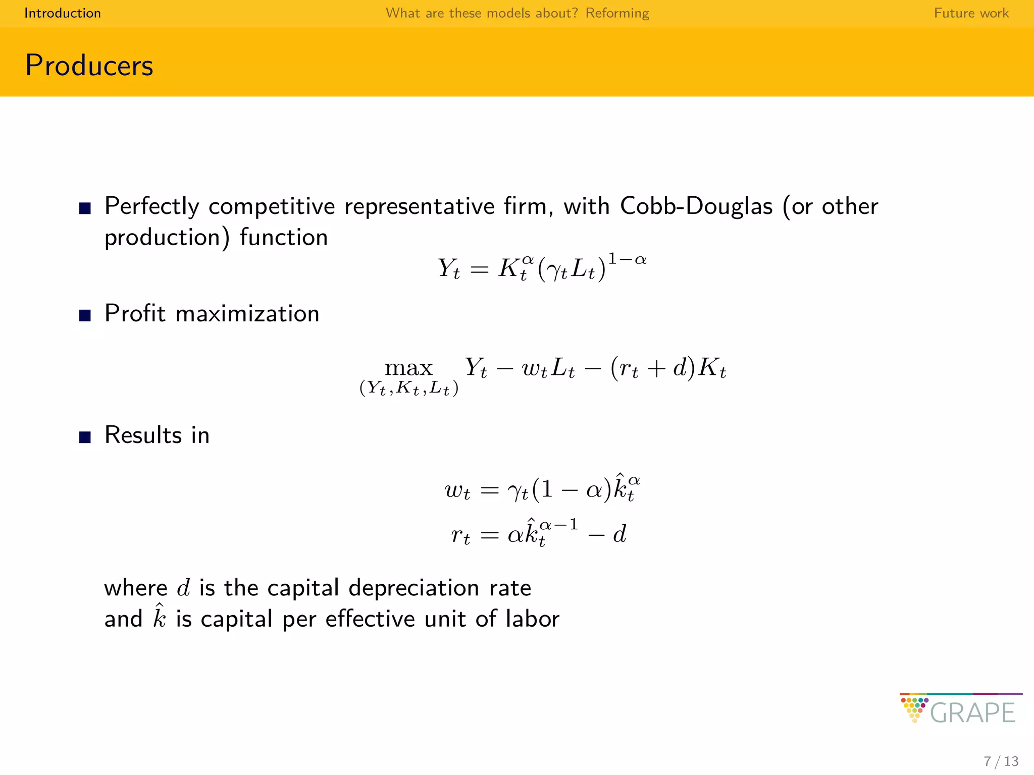 Introduction What are these models about? Reforming Future work
Producers
Perfectly competitive representative ﬁrm, with Cobb-Douglas (or other
production) function
Yt = Kα
t (γtLt)1−α
Proﬁt maximization
max
(Yt,Kt,Lt)
Yt − wtLt − (rt + d)Kt
Results in
wt = γt(1 − α)ˆkα
t
rt = αˆkα−1
t − d
where d is the capital depreciation rate
and ˆk is capital per eﬀective unit of labor
7 / 13
 