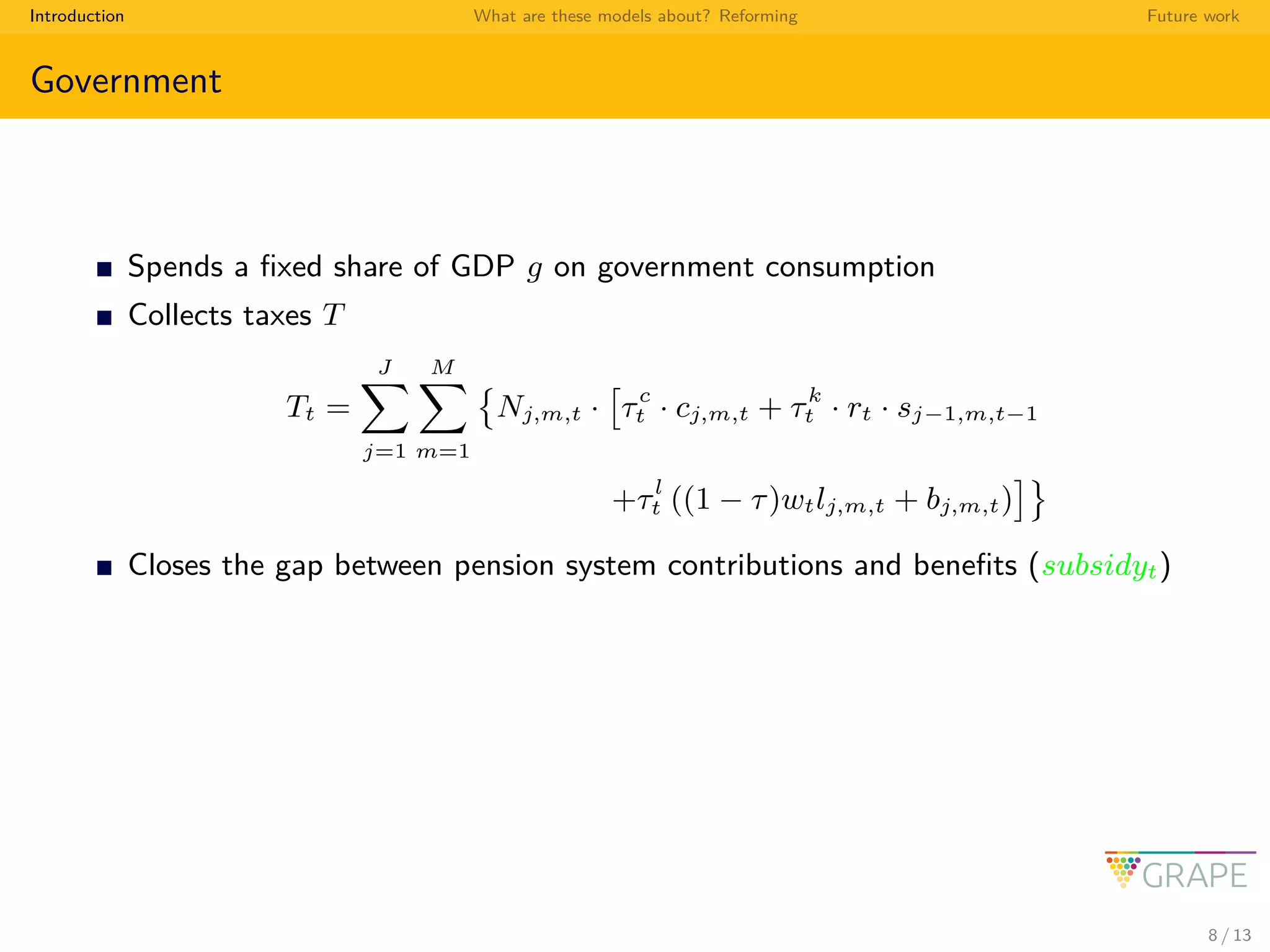 Introduction What are these models about? Reforming Future work
Government
Spends a ﬁxed share of GDP g on government consumption
Collects taxes T
Tt =
J
j=1
M
m=1
Nj,m,t · τc
t · cj,m,t + τk
t · rt · sj−1,m,t−1
+τl
t ((1 − τ)wtlj,m,t + bj,m,t)
Closes the gap between pension system contributions and beneﬁts (subsidyt)
8 / 13
 