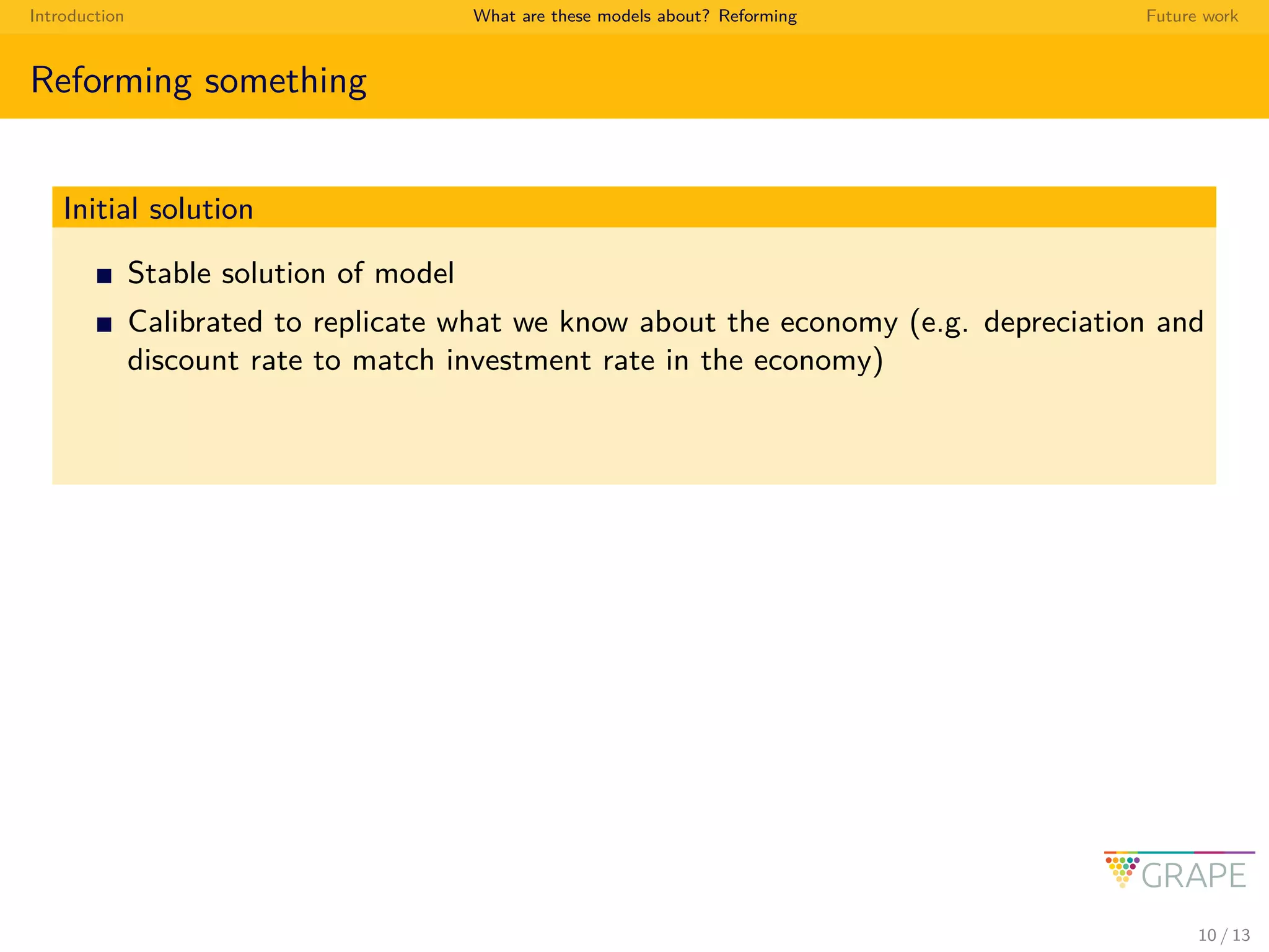 Introduction What are these models about? Reforming Future work
Reforming something
Initial solution
Stable solution of model
Calibrated to replicate what we know about the economy (e.g. depreciation and
discount rate to match investment rate in the economy)
10 / 13
 