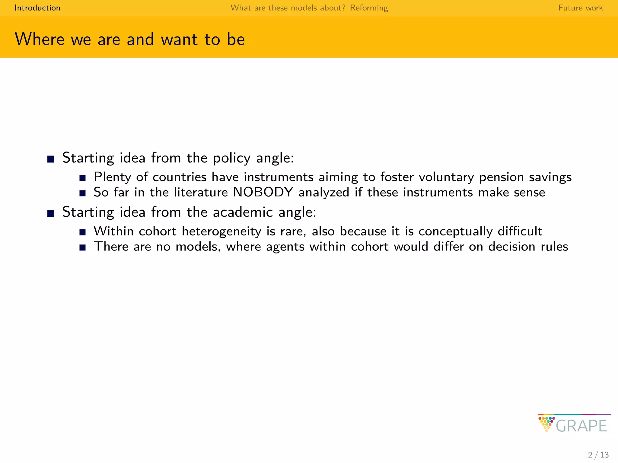 Introduction What are these models about? Reforming Future work
Where we are and want to be
Starting idea from the policy angle:
Plenty of countries have instruments aiming to foster voluntary pension savings
So far in the literature NOBODY analyzed if these instruments make sense
Starting idea from the academic angle:
Within cohort heterogeneity is rare, also because it is conceptually diﬃcult
There are no models, where agents within cohort would diﬀer on decision rules
2 / 13
 