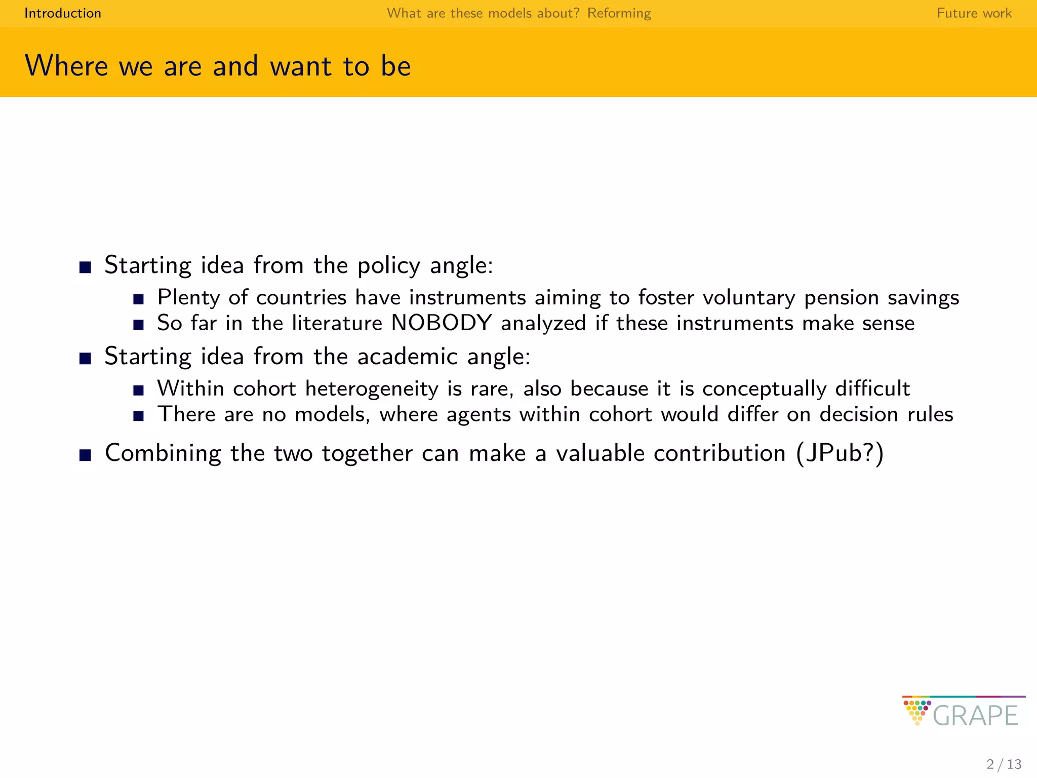 Introduction What are these models about? Reforming Future work
Where we are and want to be
Starting idea from the policy angle:
Plenty of countries have instruments aiming to foster voluntary pension savings
So far in the literature NOBODY analyzed if these instruments make sense
Starting idea from the academic angle:
Within cohort heterogeneity is rare, also because it is conceptually diﬃcult
There are no models, where agents within cohort would diﬀer on decision rules
Combining the two together can make a valuable contribution (JPub?)
2 / 13
 