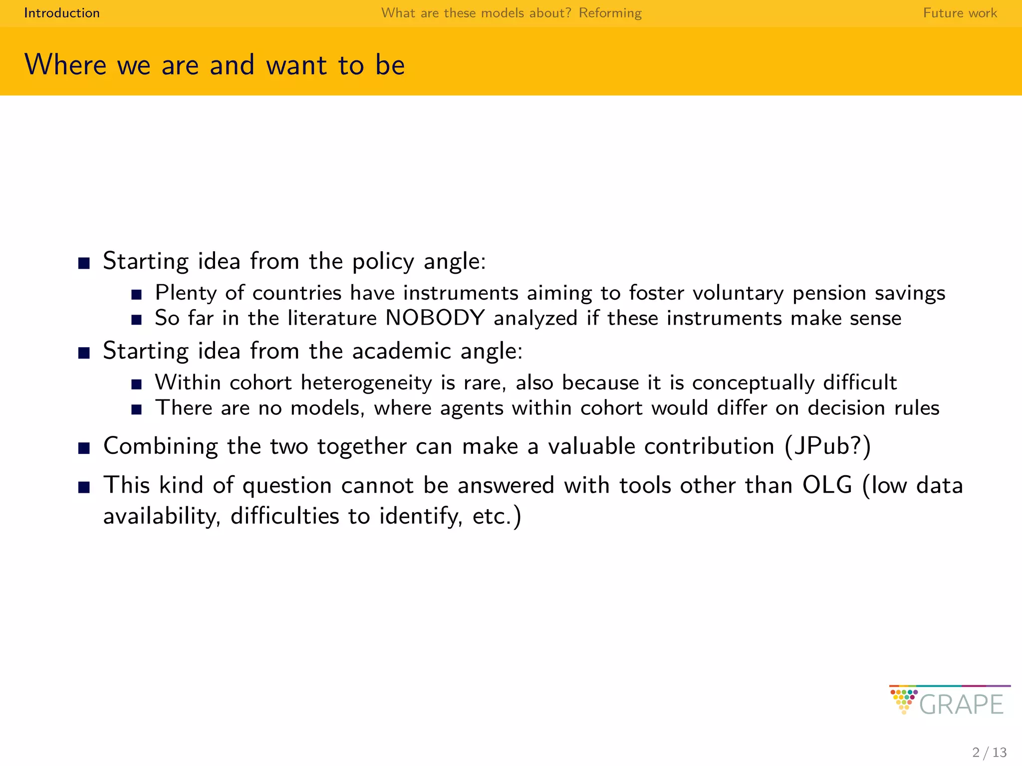 Introduction What are these models about? Reforming Future work
Where we are and want to be
Starting idea from the policy angle:
Plenty of countries have instruments aiming to foster voluntary pension savings
So far in the literature NOBODY analyzed if these instruments make sense
Starting idea from the academic angle:
Within cohort heterogeneity is rare, also because it is conceptually diﬃcult
There are no models, where agents within cohort would diﬀer on decision rules
Combining the two together can make a valuable contribution (JPub?)
This kind of question cannot be answered with tools other than OLG (low data
availability, diﬃculties to identify, etc.)
2 / 13
 