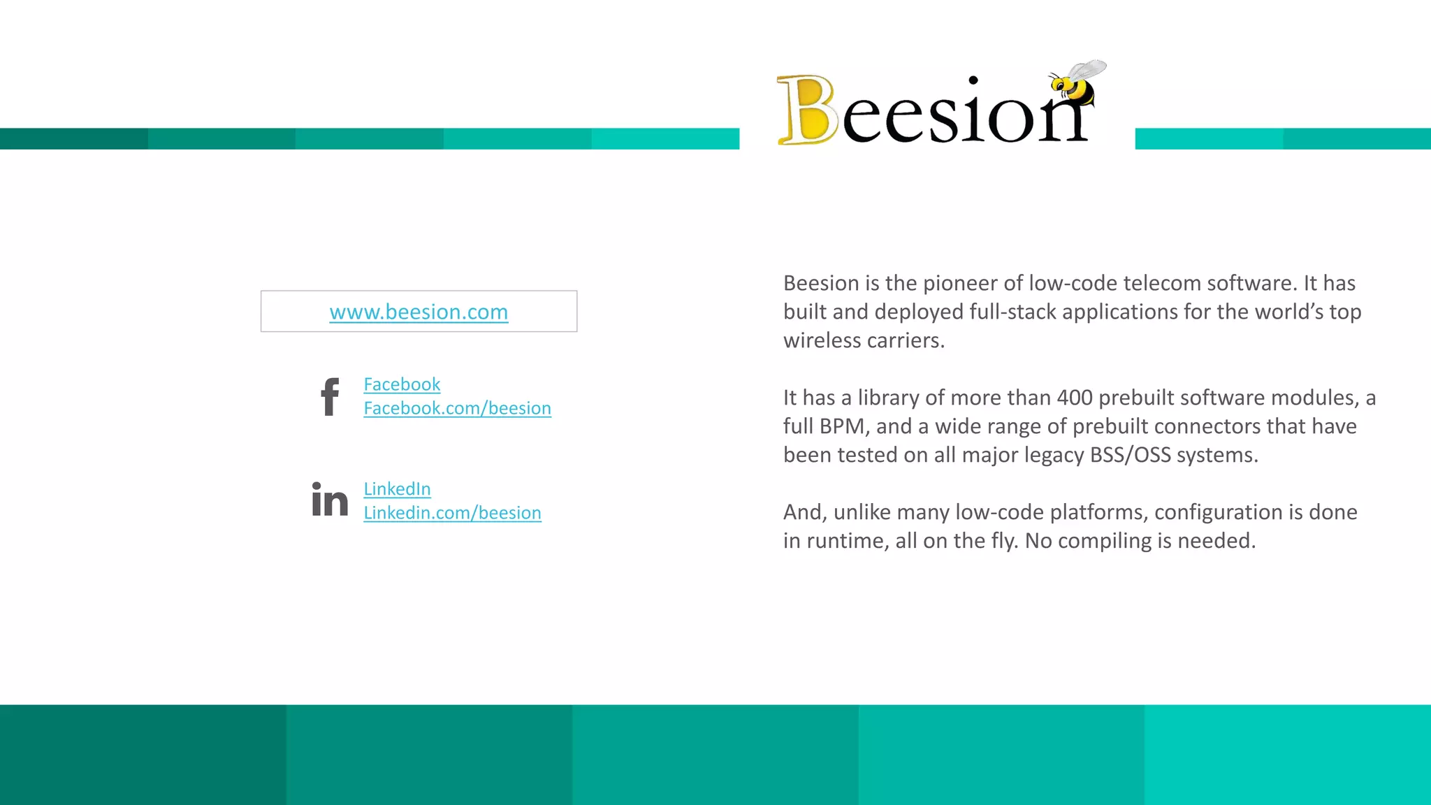 11www.beesion.com
LinkedIn
Linkedin.com/beesion
Facebook
Facebook.com/beesion
www.beesion.com
Beesion is the pioneer of low-code telecom software. It has
built and deployed full-stack applications for the world’s top
wireless carriers.
It has a library of more than 400 prebuilt software modules, a
full BPM, and a wide range of prebuilt connectors that have
been tested on all major legacy BSS/OSS systems.
And, unlike many low-code platforms, configuration is done
in runtime, all on the fly. No compiling is needed.
 