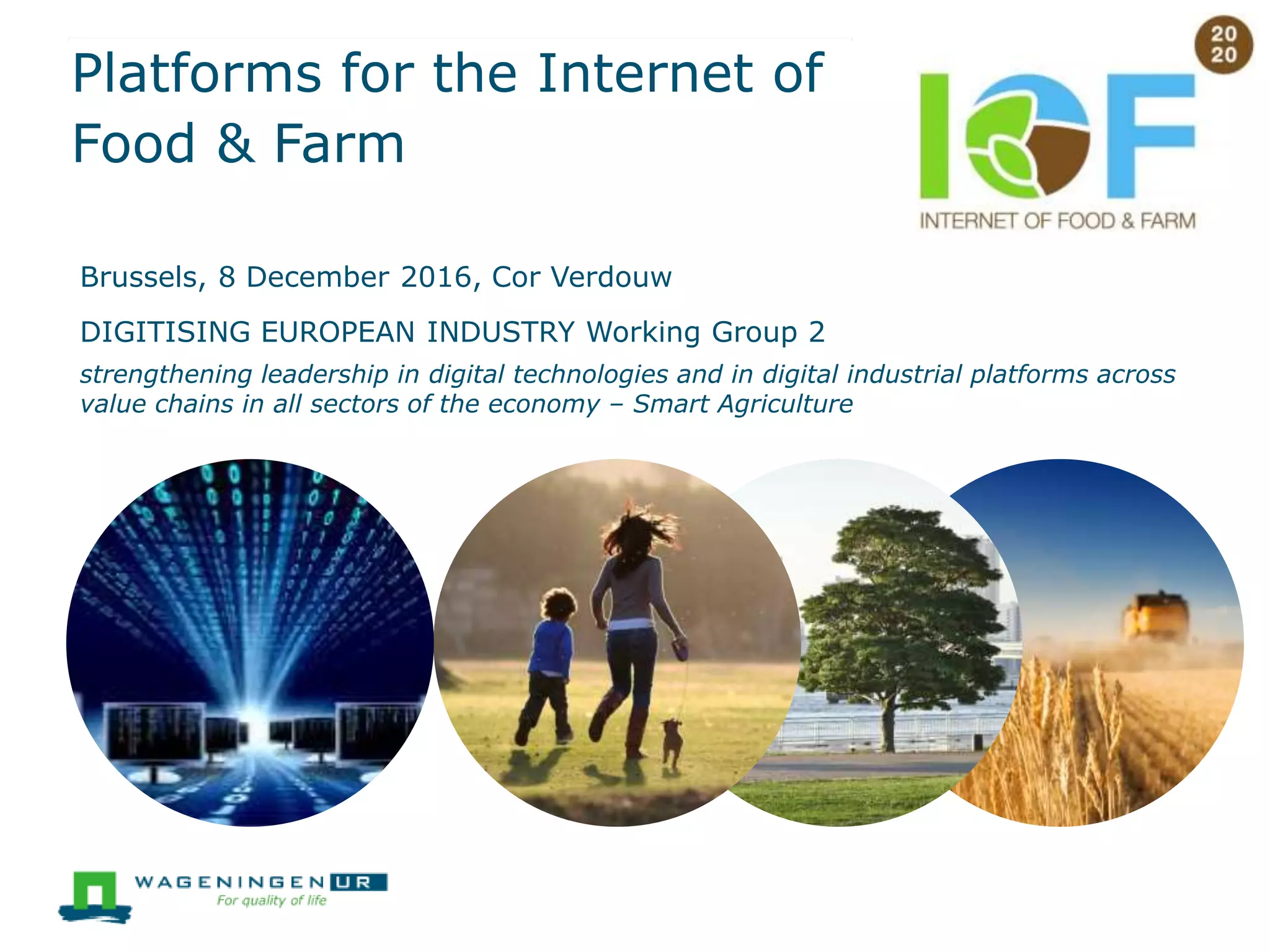 Platforms for the Internet of
Food & Farm
Brussels, 8 December 2016, Cor Verdouw
DIGITISING EUROPEAN INDUSTRY Working Group 2
strengthening leadership in digital technologies and in digital industrial platforms across
value chains in all sectors of the economy – Smart Agriculture