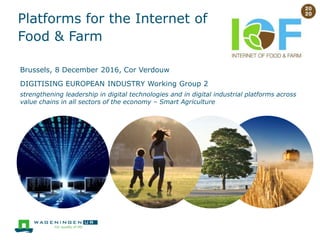 Platforms for the Internet of
Food & Farm
Brussels, 8 December 2016, Cor Verdouw
DIGITISING EUROPEAN INDUSTRY Working Group 2
strengthening leadership in digital technologies and in digital industrial platforms across
value chains in all sectors of the economy – Smart Agriculture
 