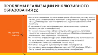 ПРОБЛЕМЫ РЕАЛИЗАЦИИ ИНКЛЮЗИВНОГО
ОБРАЗОВАНИЯ (2)
На уровне
школы
• Нет четкого понимания, что такое инклюзивное образование, поэтому в школу
не всех детей с инвалидностью принимают (избирательный подход) и учителя
не владеют методикой обучения детей с инвалидностью за исключением
пилотных;
• В школах не создана инклюзивная среда, нет национальных принятых
индикаторов «инклюзивной школы»;
• Не хватает специалистов в области специальной педагогики, логопедов,
психологов, социальной педагогов (специальное образование сокращают,
инклюзивное – еще не внедрено полноценно);
• Не готовность инфраструктуры школ (охватываются только пилотные школы)
• Не введен институт тьюторства, и других видов педагогического
сопровождения (ассистент, помощник учителя и т.д.);
• Нет гибких стандартов оценивания учеников с инвалидностью;
• Нет системы повышения квалификации учителей (КАО, Арабаева, МОиН, -
бессистемный, хаотичный подход к повышению квалификации).
 