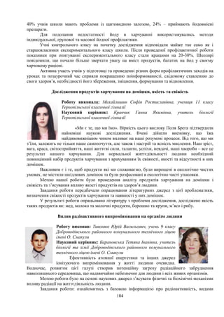 104
40% учнів школи мають проблеми із щитовидною залозою, 24% – приймають йодовмісні
препарати.
Для подолання недостатності йоду в харчуванні використовувались методи
індивідуальної, групової та масової йодної профілактики.
Учні контрольного класу на початку дослідження відповідали майже так само як і
старшокласники експериментального класу школи. Після проведеної профілактичної роботи
показники при опитуванні експериментального класу стали кращими на 20-30%. Школярі
повідомили, що почали більше звертати увагу на вміст продуктів, багатих на йод у своєму
харчовому раціоні.
Активна участь учнів у підготовці та проведенні різних форм профілактичних заходів на
уроках та позаурочний час сприяли покращенню поінформованості, свідомому ставленню до
свого здоров’я, необхідності його збереження, зміцнення, формування та відновлення.
Дослідження продуктів харчування на домішки, якість та свіжість
Роботу виконала: Михайлишин Софія Ростиславівна, учениця 11 класу
Тернопільської класичної гімназії
Науковий керівник: Кравчик Ганна Якимівна, учитель біології
Тернопільської класичної гімназії
«Ми є те, що ми їмо». Вірність цього вислову Поля Брега підтвердили
найновіші наукові дослідження. Вчені дійшли висновку, що їжа
найдивовижнішим чином впливає на наші розумові процеси. Від того, що ми
з’їли, залежить не тільки наше самопочуття, але також і настрій та ясність мислення. Наш зріст,
вага, краса, світосприйняття, наші життєві сили, таланти, успіхи, невдачі, наші хвороби – все це
результат нашого харчування. Для нормальної життєдіяльності людини необхідний
повноцінний набір продуктів харчування з врахуванням їх свіжості, якості та відсутності в них
домішок.
Важливим є і те, щоб продукти які ми споживаємо, були вирощені в екологічно чистих
умовах, не містили шкідливих домішок та були розфасовані в екологічно чисті упаковки.
Метою нашої роботи було проведення аналізу продуктів харчування на домішки і
свіжість та з’ясування впливу якості продуктів на здоров’я людини.
Завдання роботи передбачали опрацювання літературних джерел з цієї проблематики,
визначення свіжості продуктів харчування та наявності у них домішок.
У результаті роботи опрацьовано літературу з проблеми дослідження, досліджено якість
таких продуктів як: мед, молоко та молочні продукти, борошно та крупи, м’ясо і рибу.
Вплив радіоактивного випромінювання на організм людини
Роботу виконав: Тивонюк Юрій Васильович, учень 9 класу
Доброводівського районного комунального технічного ліцею
імені О. Смакули
Науковий керівник: Барановська Тетяна Іванівна, учитель
біології та хімії Доброводівського районного комунального
технічного ліцею імені О. Смакули
Ефективність атомної енергетики та інших джерел
іонізуючого випромінювання у житті людини очевидна.
Водночас, розвиток цієї галузі створив потенційну загрозу радіаційного забруднення
навколишнього середовища, що надзвичайно небезпечно для людини і всіх живих організмів.
Метою роботи було на основі наукових джерел з’ясувати фізичні та біохімічні механізми
впливу радіації на життєдіяльність людини.
Завдання роботи: ознайомитись з базовою інформацією про радіоактивність, видами
 