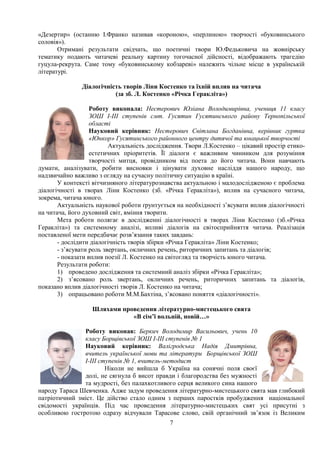 7
«Дезертир» (останню І.Франко називав «короною», «перлиною» творчості «буковинського
соловія»).
Отримані результати свідчать, що поетичні твори Ю.Федьковича на жовнірську
тематику подають читачеві реальну картину тогочасної дійсності, відображають трагедію
гуцула-рекрута. Саме тому «буковинському кобзареві» належить чільне місце в українській
літературі.
Діалогічність творів Ліни Костенко та їхній вплив на читача
(за зб. Л. Костенко «Річка Геракліта»)
Роботу виконала: Нестерович Юліана Володимирівна, учениця 11 класу
ЗОШ І-ІІІ ступенів смт. Гусятин Гусятинського району Тернопільської
області
Науковий керівник: Нестерович Світлана Богданівна, керівник гуртка
«Юнкор» Гусятинського районного центру дитячої та юнацької творчості
Актуальність дослідження. Твори Л.Костенко – цікавий простір етико-
естетичних пріоритетів. Її діалоги є важливим чинником для розуміння
творчості митця, провідником від поета до його читача. Вони навчають
думати, аналізувати, робити висновки і цінувати духовне насліддя нашого народу, що
надзвичайно важливо з огляду на сучасну політичну ситуацію в країні.
У контексті вітчизняного літературознавства актуальною і малодослідженою є проблема
діалогічності в творах Ліни Костенко (зб. «Річка Геракліта»), вплив на сучасного читача,
зокрема, читача юного.
Актуальність наукової роботи ґрунтується на необхідності з’ясувати вплив діалогічності
на читача, його духовний світ, вміння творити.
Мета роботи полягає в дослідженні діалогічності в творах Ліни Костенко (зб.«Річка
Геракліта») та системному аналізі, впливі діалогів на світосприйняття читача. Реалізація
поставленої мети передбачає розв’язання таких завдань:
- дослідити діалогічність творів збірки «Річка Геракліта» Ліни Костенко;
- з’ясувати роль звертань, окличних речень, риторичних запитань та діалогів;
- показати вплив поезії Л. Костенко на світогляд та творчість юного читача.
Результати роботи:
1) проведено дослідження та системний аналіз збірки «Річка Геракліта»;
2) з’ясовано роль звертань, окличних речень, риторичних запитань та діалогів,
показано вплив діалогічності творів Л. Костенко на читача;
3) опрацьовано роботи М.М.Бахтіна, з’ясовано поняття «діалогічності».
Шляхами проведення літературно-мистецького свята
«В сім’ї вольній, новій…»
Роботу виконав: Беркич Володимир Васильович, учень 10
класу Борщівської ЗОШ І-ІІІ ступенів № 1
Науковий керівник: Валігродська Надія Дмитрівна,
вчитель української мови та літератури Борщівської ЗОШ
І-ІІІ ступенів № 1, вчитель-методист
Ніколи не вийшла б Україна на сонячні поля своєї
долі, не сягнула б висот правди і благородства без мужності
та мудрості, без палахкотливого серця великого сина нашого
народу Тараса Шевченка. Адже задум проведення літературно-мистецького свята мав глибокий
патріотичний зміст. Це дійство стало одним з перших паростків пробудження національної
свідомості українців. Під час проведення літературно-мистецьких свят усі присутні з
особливою гостротою одразу відчували Тарасове слово, свій органічний зв’язок із Великим
 